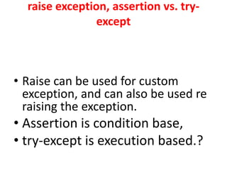 raise exception, assertion vs. try-
except
• Raise can be used for custom
exception, and can also be used re
raising the exception.
• Assertion is condition base,
• try-except is execution based.?
 