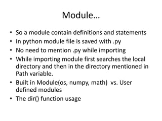 Module…
• So a module contain definitions and statements
• In python module file is saved with .py
• No need to mention .py while importing
• While importing module first searches the local
directory and then in the directory mentioned in
Path variable.
• Built in Module(os, numpy, math) vs. User
defined modules
• The dir() function usage
 