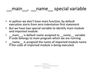 __main__, __name__ special variable
SK Classes ….
(Sanjeev Kr. Kapoor, AP, KIET Group of
Institutions)
• In python we don’t have main function, by default
execution starts from zero indentation first statement
• But we have two special variable to identify main module
and imported module
• __main__, is default name assigned to __name__ variable
if code belongs to main program which we are running
• __name__ is assigned the name of imported module name
if the code of imported module is being executed.
 