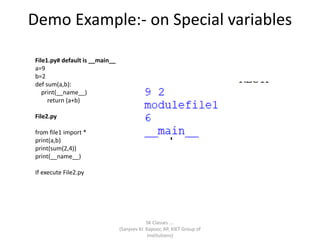 Demo Example:- on Special variables
SK Classes ….
(Sanjeev Kr. Kapoor, AP, KIET Group of
Institutions)
File1.py# default is __main__
a=9
b=2
def sum(a,b):
print(__name__)
return (a+b)
File2.py
from file1 import *
print(a,b)
print(sum(2,4))
print(__name__)
If execute File2.py
 