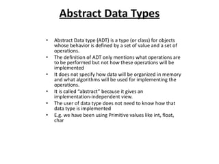 Abstract Data Types
• Abstract Data type (ADT) is a type (or class) for objects
whose behavior is defined by a set of value and a set of
operations.
• The definition of ADT only mentions what operations are
to be performed but not how these operations will be
implemented
• It does not specify how data will be organized in memory
and what algorithms will be used for implementing the
operations.
• It is called “abstract” because it gives an
implementation-independent view.
• The user of data type does not need to know how that
data type is implemented
• E.g. we have been using Primitive values like int, float,
char
 