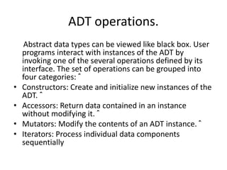 ADT operations.
Abstract data types can be viewed like black box. User
programs interact with instances of the ADT by
invoking one of the several operations defined by its
interface. The set of operations can be grouped into
four categories: ˆ
• Constructors: Create and initialize new instances of the
ADT. ˆ
• Accessors: Return data contained in an instance
without modifying it. ˆ
• Mutators: Modify the contents of an ADT instance. ˆ
• Iterators: Process individual data components
sequentially
 