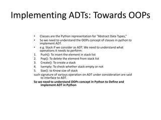 Implementing ADTs: Towards OOPs
• Classes are the Python representation for “Abstract Data Types,”
• So we need to understand the OOPs concept of classes in python to
implement ADT.
• e.g. Stack if we consider as ADT. We need to understand what
operations it needs to perform:
1. Push(): To insert the element in stack list
2. Pop(): To delete the element from stack list
3. Create(): To create a stack
4. Isempty: To check whether stack empty or not
5. Size(): to Know size of stack
such signature of various operation on ADT under consideration are said
to interface to ADT.
So we need to understand OOPs concept in Python to Define and
implement ADT in Python
 