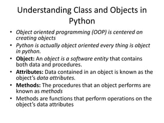 Understanding Class and Objects in
Python
• Object oriented programming (OOP) is centered on
creating objects
• Python is actually object oriented every thing is object
in python.
• Object: An object is a software entity that contains
both data and procedures.
• Attributes: Data contained in an object is known as the
object’s data attributes.
• Methods: The procedures that an object performs are
known as methods
• Methods are functions that perform operations on the
object’s data attributes
 
