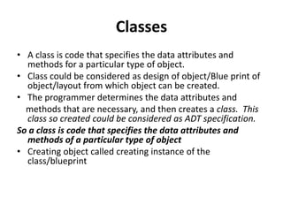 Classes
• A class is code that specifies the data attributes and
methods for a particular type of object.
• Class could be considered as design of object/Blue print of
object/layout from which object can be created.
• The programmer determines the data attributes and
methods that are necessary, and then creates a class. This
class so created could be considered as ADT specification.
So a class is code that specifies the data attributes and
methods of a particular type of object
• Creating object called creating instance of the
class/blueprint
 