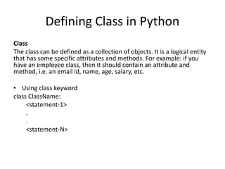 Defining Class in Python
Class
The class can be defined as a collection of objects. It is a logical entity
that has some specific attributes and methods. For example: if you
have an employee class, then it should contain an attribute and
method, i.e. an email id, name, age, salary, etc.
• Using class keyword
class ClassName:
<statement-1>
.
.
<statement-N>
 