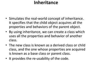 Inheritance
• Simulates the real-world concept of inheritance.
It specifies that the child object acquires all the
properties and behaviors of the parent object.
• By using inheritance, we can create a class which
uses all the properties and behavior of another
class.
• The new class is known as a derived class or child
class, and the one whose properties are acquired
is known as a base class or parent class.
• It provides the re-usability of the code.
 