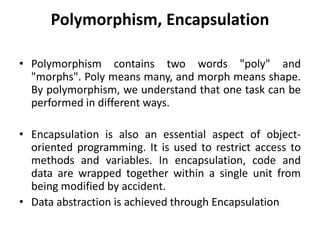 Polymorphism, Encapsulation
• Polymorphism contains two words "poly" and
"morphs". Poly means many, and morph means shape.
By polymorphism, we understand that one task can be
performed in different ways.
• Encapsulation is also an essential aspect of object-
oriented programming. It is used to restrict access to
methods and variables. In encapsulation, code and
data are wrapped together within a single unit from
being modified by accident.
• Data abstraction is achieved through Encapsulation
 
