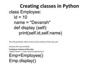 Creating classes in Python
class Employee:
id = 10
name = "Devansh"
def display (self):
print(self.id,self.name)
The self-parameter refers to the current instance of the class and
accesses the class variables
Creating an instance of the class
<object-name> = <class-name>(<arguments>)
Emp=Employee()
Emp.display()
 