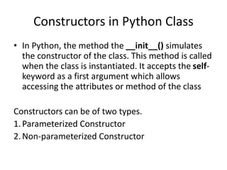 Constructors in Python Class
• In Python, the method the __init__() simulates
the constructor of the class. This method is called
when the class is instantiated. It accepts the self-
keyword as a first argument which allows
accessing the attributes or method of the class
Constructors can be of two types.
1.Parameterized Constructor
2.Non-parameterized Constructor
 