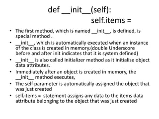 def __init__(self):
self.items =
• The first method, which is named __init__, is defined, is
special method .
• __init__, which is automatically executed when an instance
of the class is created in memory.(double Underscore
before and after init indicates that it is system defined)
• __init__ is also called initializer method as it initialise object
data attributes.
• Immediately after an object is created in memory, the
__init__ method executes,
• The self parameter is automatically assigned the object that
was just created
• self.items = statement assigns any data to the items data
attribute belonging to the object that was just created
 