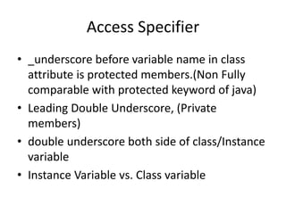 Access Specifier
• _underscore before variable name in class
attribute is protected members.(Non Fully
comparable with protected keyword of java)
• Leading Double Underscore, (Private
members)
• double underscore both side of class/Instance
variable
• Instance Variable vs. Class variable
 