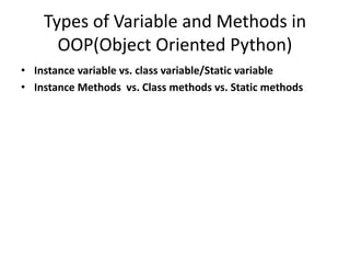 Types of Variable and Methods in
OOP(Object Oriented Python)
• Instance variable vs. class variable/Static variable
• Instance Methods vs. Class methods vs. Static methods
 