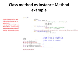 Class method vs Instance Method
example
Decorator is function that
takes another function as
parameter,
add some functionality and
then returns. Functionality
is added without changing
original function definition.
 