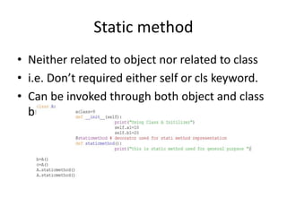 Static method
• Neither related to object nor related to class
• i.e. Don’t required either self or cls keyword.
• Can be invoked through both object and class
but will give static output
 