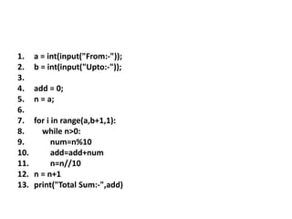 1. a = int(input("From:-"));
2. b = int(input("Upto:-"));
3.
4. add = 0;
5. n = a;
6.
7. for i in range(a,b+1,1):
8. while n>0:
9. num=n%10
10. add=add+num
11. n=n//10
12. n = n+1
13. print("Total Sum:-",add)
 