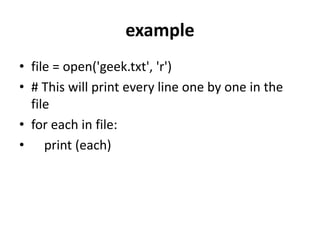 example
• file = open('geek.txt', 'r')
• # This will print every line one by one in the
file
• for each in file:
• print (each)
 