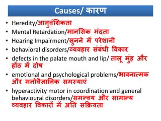 Causes/ कारण
• Heredity/आनुिंसशकता
• Mental Retardation/मानससक मंदता
• Hearing Impairment/सुनने में परेशानी
• behavioral disorders/व्यिहार संबंिी विकार
• defects in the palate mouth and lip/ तालू मुंह और
होंि में दोष
• emotional and psychological problems/भािनात्मक
और मनोिैज्ञाननक समस्याएं
• hyperactivity motor in coordination and general
behavioural disorders/समन्िय और सामान्य
व्यिहार विकारों में अनत सकक्रयता
 