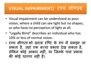 VISUAL IMPAIRMENT/ दृश्य क्षीणता
• Visual impairment can be understood as poor
vision, where a child can see light but no shapes,
or who have no perception of light at all.
• “Legally Blind” describes an individual who has
10% or less of normal vision.
• दृश्य क्षीणता को खरार् दृक्ष्ट के रूप में िमझा जा
िकता है, जहां एक र्च्चा प्रकाि देख िकता है,
लेककन कोई आकार नहीं, या क्जनके पाि प्रकाि
की कोई धारणा नहीं है।
 