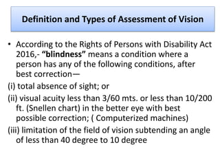 Definition and Types of Assessment of Vision
• According to the Rights of Persons with Disability Act
2016,- “blindness” means a condition where a
person has any of the following conditions, after
best correction—
(i) total absence of sight; or
(ii) visual acuity less than 3/60 mts. or less than 10/200
ft. (Snellen chart) in the better eye with best
possible correction; ( Computerized machines)
(iii) limitation of the field of vision subtending an angle
of less than 40 degree to 10 degree
 