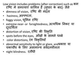 Low vision includes problems (after correction) such as कम
दृक्ष्ट में िमस्याएं िासमल हैं (िुधार के र्ाद) जैिे
• dimness of vision, दृक्ष्ट की मंदता
• haziness, अस्पष्टता,
• foggy vision, धूसमल दृक्ष्ट
• extreme near- or farsightedness, अत्यधधक ननकट या
दूरदसिबता
• distortion of vision, दृक्ष्ट की ववकृ नत
• spots before the eyes, आाँखों के िामने धब्र्े
• color distortions, रंग ववकृ नतयााँ
• abnormal sensitivity to light or glare, andप्रकाि या
चकाचौंध के सलए अिामान्य िंवेदनिीलता
• night blindness. रतौंधी
 