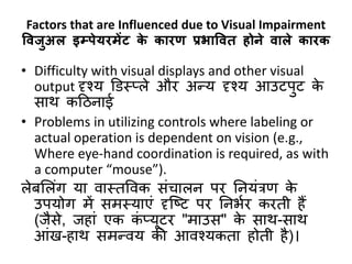 Factors that are Influenced due to Visual Impairment
विजुअल इम्प्पेयरमेंट के कारण प्रभावित होने िाले कारक
• Difficulty with visual displays and other visual
output दृश्य डिस््ले और अन्य दृश्य आउटपुट के
िार् कठिनाई
• Problems in utilizing controls where labeling or
actual operation is dependent on vision (e.g.,
Where eye-hand coordination is required, as with
a computer “mouse”).
लेर्सलंग या वास्तववक िंचालन पर ननयंत्रण के
उपयोग में िमस्याएं दृक्ष्ट पर ननभबर करती हैं
(जैिे, जहां एक कं ्यूटर "माउि" के िार्-िार्
आंख-हार् िमन्वय की आवश्यकता होती है)।
 