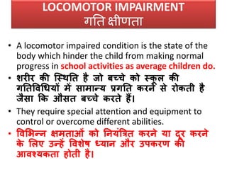 LOCOMOTOR IMPAIRMENT
गनत क्षीणता
• A locomotor impaired condition is the state of the
body which hinder the child from making normal
progress in school activities as average children do.
• शरीर की जस्िनत है जो बच्चे को स्कू ल की
गनतविधियों में सामान्य प्रगनत करने से रोकती है
जैसा कक औसत बच्चे करते हैं।
• They require special attention and equipment to
control or overcome different abilities.
• विसभन्न क्षमताओं को ननयंत्रित करने या दूर करने
के सलए उन्हें विशेष ध्यान और उपकरण की
आिश्यकता होती है।
 