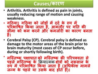 Causes/कारण
• Arthritis. Arthritis is defined as pain in joints,
usually reducing range of motion and causing
weakness.
• गठिया। गठिया को जोडों में ददव के रूप में
पररभावषत ककया जाता है, आमतौर पर गनत की
सीमा को कम करने और कमजोरी का कारण बनता
है।
• Cerebral Palsy (CP). Cerebral palsy is defined as
damage to the motor areas of the brain prior to
brain maturity (most cases of CP occur before,
during or shortly following birth).
• मजस्तष्क पक्षाघात को मजस्तष्क की पररपतिता से
पहले मजस्तष्क के कक्रयात्मक क्षेिों को नुकसान के
रूप में पररभावषत ककया जाता है (अधिकांश मामले
जन्म के पहले या उसके बाद होते हैं)।
 