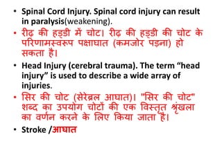 • Spinal Cord Injury. Spinal cord injury can result
in paralysis(weakening).
• रीढ़ की हड्िी में चोट। रीढ़ की हड्िी की चोट के
पररणामस्वरूप पक्षार्ात (कमजोर पडना) हो
िकता है।
• Head Injury (cerebral trauma). The term “head
injury” is used to describe a wide array of
injuries.
• सिर की चोट (िेरेब्रल आर्ात)। "सिर की चोट"
िब्द का उपयोग चोटों की एक ववस्तृत श्रृंखला
का वणबन करने के सलए ककया जाता है।
• Stroke /आघात
 