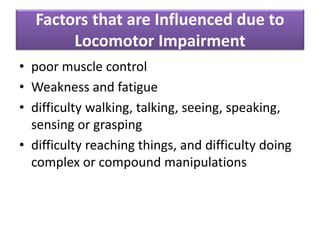 Factors that are Influenced due to
Locomotor Impairment
• poor muscle control
• Weakness and fatigue
• difficulty walking, talking, seeing, speaking,
sensing or grasping
• difficulty reaching things, and difficulty doing
complex or compound manipulations
 