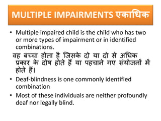 MULTIPLE IMPAIRMENTS एकाधिक
• Multiple impaired child is the child who has two
or more types of impairment or in identified
combinations.
वह र्च्चा होता है क्जिके दो या दो िे अधधक
प्रकार के दोष होते हैं या पहचाने गए िंयोजनों में
होते हैं।
• Deaf-blindness is one commonly identified
combination
• Most of these individuals are neither profoundly
deaf nor legally blind.
 