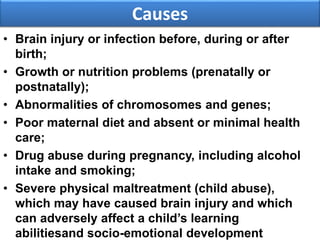 Causes
• Brain injury or infection before, during or after
birth;
• Growth or nutrition problems (prenatally or
postnatally);
• Abnormalities of chromosomes and genes;
• Poor maternal diet and absent or minimal health
care;
• Drug abuse during pregnancy, including alcohol
intake and smoking;
• Severe physical maltreatment (child abuse),
which may have caused brain injury and which
can adversely affect a child’s learning
abilitiesand socio-emotional development
 