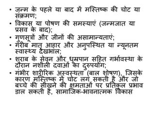 • जन्म के पहले या र्ाद में मक्स्तष्क की चोट या
िंक्रमण;
• ववकाि या पोषण की िमस्याएं (जन्मजात या
प्रिव के र्ाद);
• गुणिूत्रों और जीनों की अिामान्यताएं;
• गरीर् मातृ आहार और अनुपक्स्र्त या न्यूनतम
स्वास््य देखभाल;
• िरार् के िेवन और धूम्रपान िठहत गभाबवस्र्ा के
दौरान निीली दवाओं का दुरुपयोग;
• गंभीर िारीररक अस्वस्र्ता (र्ाल िोषण), क्जिके
कारण मक्स्तष्क में चोट लग िकती है और जो
र्च्चे की िीखने की क्षमताओं पर प्रनतकू ल प्रभाव
िाल िकती है, िामाक्जक-भावनात्मक ववकाि
 