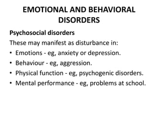 EMOTIONAL AND BEHAVIORAL
DISORDERS
Psychosocial disorders
These may manifest as disturbance in:
• Emotions - eg, anxiety or depression.
• Behaviour - eg, aggression.
• Physical function - eg, psychogenic disorders.
• Mental performance - eg, problems at school.
 
