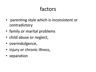 factors
• parenting style which is inconsistent or
contradictory
• family or marital problems
• child abuse or neglect,
• overindulgence,
• injury or chronic illness,
• separation
 