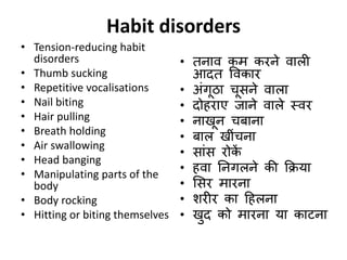 Habit disorders
• Tension-reducing habit
disorders
• Thumb sucking
• Repetitive vocalisations
• Nail biting
• Hair pulling
• Breath holding
• Air swallowing
• Head banging
• Manipulating parts of the
body
• Body rocking
• Hitting or biting themselves
• तनाव कम करने वाली
आदत ववकार
• अंगूिा चूिने वाला
• दोहराए जाने वाले स्वर
• नाखून चर्ाना
• र्ाल खींचना
• िांि रोकें
• हवा ननगलने की कक्रया
• सिर मारना
• िरीर का ठहलना
• खुद को मारना या काटना
 