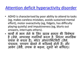 Attention deficit hyperactivity disorder
• ADHD is characterised by poor ability to attend to tasks
(eg, makes careless mistakes, avoids sustained mental
effort), motor overactivity (eg, fidgets, has difficulty
playing quietly) and impulsiveness (eg, blurts out
answers, interrupts others).
• कायों में भाग लेने के सलए खरार् क्षमता की वविेषता
है (जैिे, लापरवाह गलनतयााँ करता है, ननरंतर मानसिक
प्रयाि िे र्चता है), मोटर ओवरएक्क्टववटी (जैिे,
चंचलता, चुपचाप खेलने में कठिनाई होती है) और
आवेग (जैिे, तपाक िे कहना, दूिरों को र्ाधधत)।
 