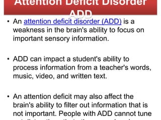 Attention Deficit Disorder
ADD
• An attention deficit disorder (ADD) is a
weakness in the brain's ability to focus on
important sensory information.
• ADD can impact a student's ability to
process information from a teacher's words,
music, video, and written text.
• An attention deficit may also affect the
brain's ability to filter out information that is
not important. People with ADD cannot tune
 