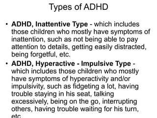 Types of ADHD
• ADHD, Inattentive Type - which includes
those children who mostly have symptoms of
inattention, such as not being able to pay
attention to details, getting easily distracted,
being forgetful, etc.
• ADHD, Hyperactive - Impulsive Type -
which includes those children who mostly
have symptoms of hyperactivity and/or
impulsivity, such as fidgeting a lot, having
trouble staying in his seat, talking
excessively, being on the go, interrupting
others, having trouble waiting for his turn,
 