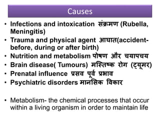 Causes
• Infections and intoxication संक्रमण (Rubella,
Meningitis)
• Trauma and physical agent आघात(accident-
before, during or after birth)
• Nutrition and metabolism पोषण और चयापचय
• Brain disease( Tumours) मजस्तष्क रोग (ट्यूमर)
• Prenatal influence प्रसि पूिव प्रभाि
• Psychiatric disorders मानससक विकार
• Metabolism- the chemical processes that occur
within a living organism in order to maintain life
 
