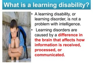 What is a learning disability?
• A learning disability, or
learning disorder, is not a
problem with intelligence.
• Learning disorders are
caused by a difference in
the brain that affects how
information is received,
processed, or
communicated.
 