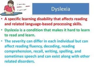 • A specific learning disability that affects reading
and related language-based processing skills.
• Dyslexia is a condition that makes it hard to learn
to read and learn.
• The severity can differ in each individual but can
affect reading fluency, decoding, reading
comprehension, recall, writing, spelling, and
sometimes speech and can exist along with other
related disorders.
Dyslexia
 