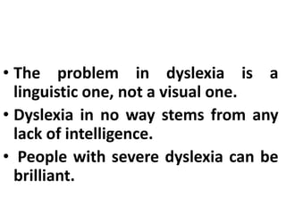 • It happens when there is a problem
with the way the brain processes
graphic symbols.
• The problem in dyslexia is a
linguistic one, not a visual one.
• Dyslexia in no way stems from any
lack of intelligence.
• People with severe dyslexia can be
brilliant.
 