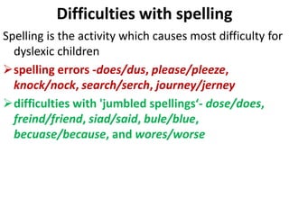 Difficulties with spelling
Spelling is the activity which causes most difficulty for
dyslexic children
spelling errors -does/dus, please/pleeze,
knock/nock, search/serch, journey/jerney
difficulties with 'jumbled spellings‘- dose/does,
freind/friend, siad/said, bule/blue,
becuase/because, and wores/worse
 