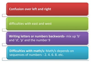 Confusion over left and right
difficulties with east and west
Writing letters or numbers backwards- mix up 'b'
and 'd‘, ‘p' and the number 9
Difficulties with math/s: Math/s depends on
sequences of numbers - 2. 4. 6. 8. etc.
 