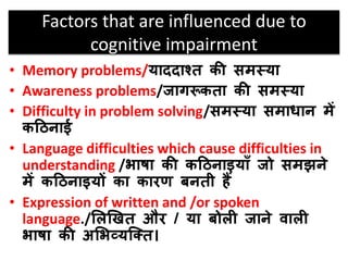 Factors that are influenced due to
cognitive impairment
• Memory problems/याददाश्त की समस्या
• Awareness problems/जागरूकता की समस्या
• Difficulty in problem solving/समस्या समािान में
कठिनाई
• Language difficulties which cause difficulties in
understanding /भाषा की कठिनाइयााँ जो समझने
में कठिनाइयों का कारण बनती हैं
• Expression of written and /or spoken
language./सलखित और / या बोली जाने िाली
भाषा की असभव्यजतत।
 