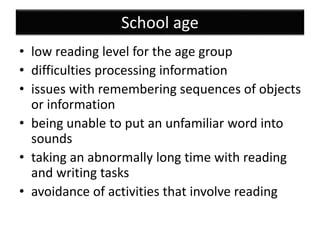 School age
• low reading level for the age group
• difficulties processing information
• issues with remembering sequences of objects
or information
• being unable to put an unfamiliar word into
sounds
• taking an abnormally long time with reading
and writing tasks
• avoidance of activities that involve reading
 