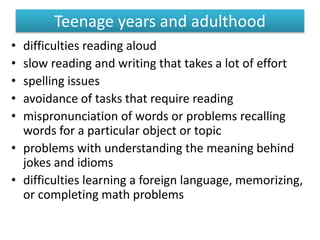 Teenage years and adulthood
• difficulties reading aloud
• slow reading and writing that takes a lot of effort
• spelling issues
• avoidance of tasks that require reading
• mispronunciation of words or problems recalling
words for a particular object or topic
• problems with understanding the meaning behind
jokes and idioms
• difficulties learning a foreign language, memorizing,
or completing math problems
 