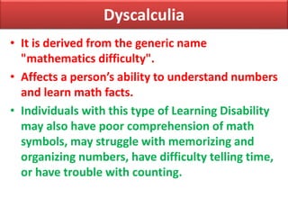 Dyscalculia
• It is derived from the generic name
"mathematics difficulty".
• Affects a person’s ability to understand numbers
and learn math facts.
• Individuals with this type of Learning Disability
may also have poor comprehension of math
symbols, may struggle with memorizing and
organizing numbers, have difficulty telling time,
or have trouble with counting.
 