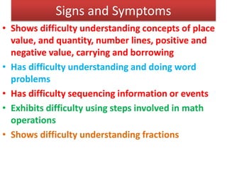 Signs and Symptoms
• Shows difficulty understanding concepts of place
value, and quantity, number lines, positive and
negative value, carrying and borrowing
• Has difficulty understanding and doing word
problems
• Has difficulty sequencing information or events
• Exhibits difficulty using steps involved in math
operations
• Shows difficulty understanding fractions
 